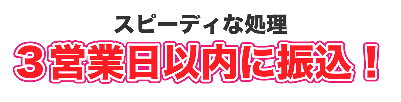 スピーディな処理。３営業日以内に振込！